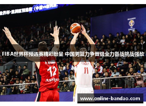 FIBA世界杯预选赛精彩纷呈 中国男篮力争晋级全力备战挑战强敌