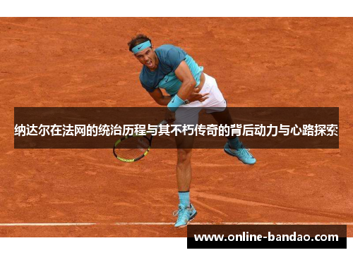 纳达尔在法网的统治历程与其不朽传奇的背后动力与心路探索