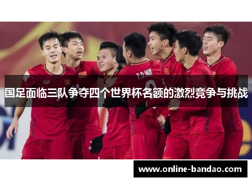 国足面临三队争夺四个世界杯名额的激烈竞争与挑战