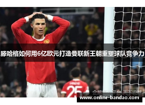 滕哈格如何用6亿欧元打造曼联新王朝重塑球队竞争力