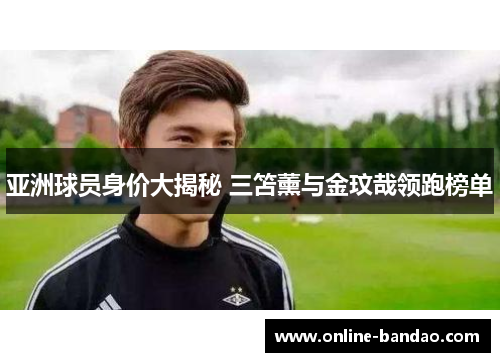 亚洲球员身价大揭秘 三笘薰与金玟哉领跑榜单
