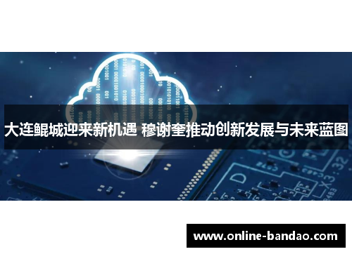 大连鲲城迎来新机遇 穆谢奎推动创新发展与未来蓝图