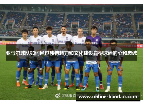 亚马尔球队如何通过独特魅力和文化建设赢得球迷的心和忠诚