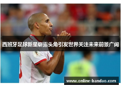 西班牙足球新星崭露头角引发世界关注未来前景广阔
