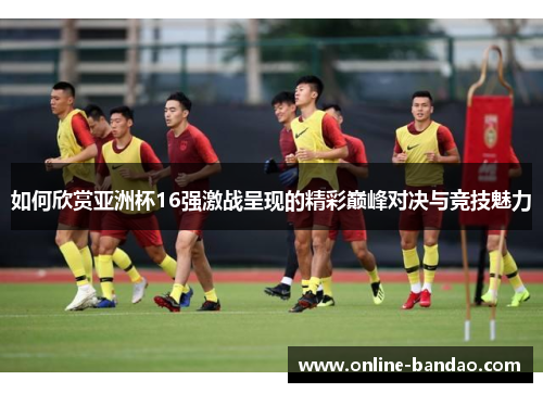 如何欣赏亚洲杯16强激战呈现的精彩巅峰对决与竞技魅力