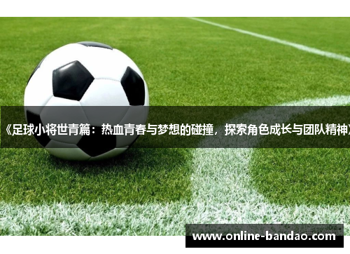 《足球小将世青篇：热血青春与梦想的碰撞，探索角色成长与团队精神》