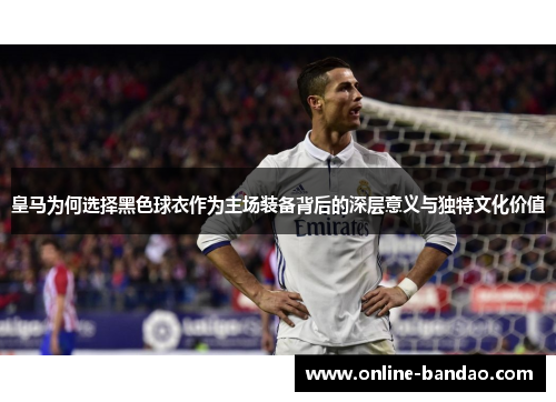 皇马为何选择黑色球衣作为主场装备背后的深层意义与独特文化价值
